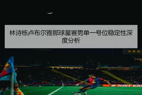 林诗栋卢布尔雅那球星赛男单一号位稳定性深度分析